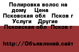 Полировка волос на дому. › Цена ­ 300 - Псковская обл., Псков г. Услуги » Другие   . Псковская обл.,Псков г.
